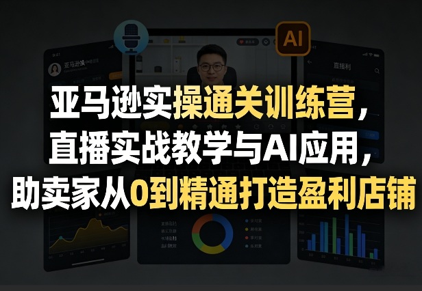 亚马逊实操通关训练营，直播实战教学与AI应用，助卖家从0到精通打造盈利店铺(更新5月23日)